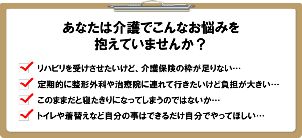 あなたは介護でこんなお悩みを抱えていませんか？リハビリマッサージを受けさせたいけど、介護保険の枠が足りない…定期的に整形外科や治療院に連れて行きたいけど負担が大きい…このままだと寝たきりになってしまうのではないか…トイレや着替えなど自分の事はできるだけ自分でやってほしい…もし１つでも思い当たることがあるなら…